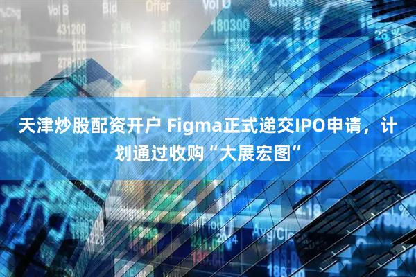 天津炒股配资开户 Figma正式递交IPO申请，计划通过收购“大展宏图”