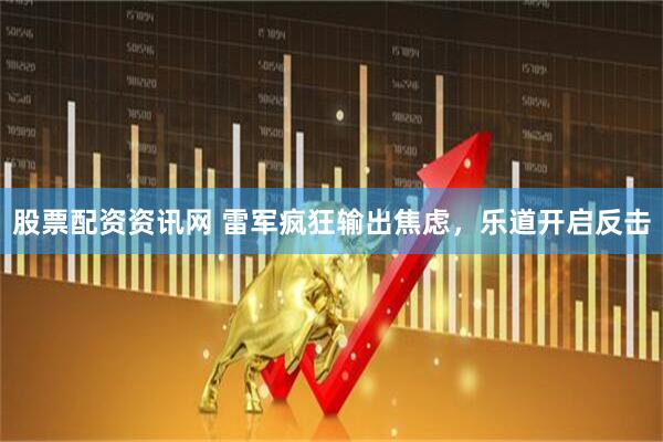 股票配资资讯网 雷军疯狂输出焦虑，乐道开启反击