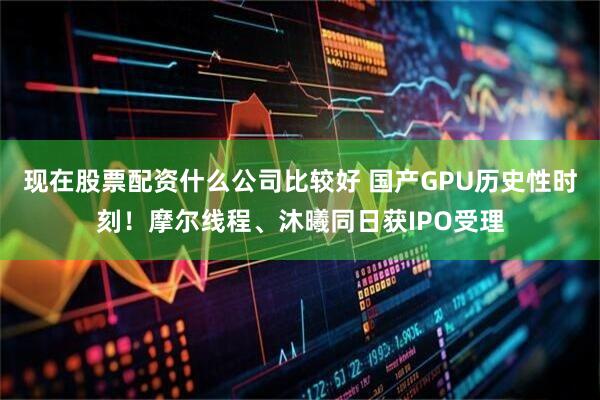 现在股票配资什么公司比较好 国产GPU历史性时刻！摩尔线程、沐曦同日获IPO受理