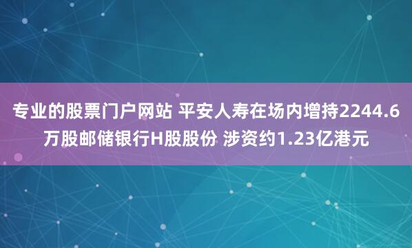 专业的股票门户网站 平安人寿在场内增持2244.6万股邮储银行H股股份 涉资约1.23亿港元