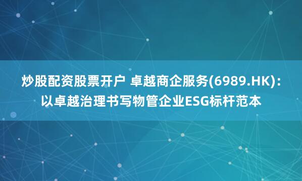 炒股配资股票开户 卓越商企服务(6989.HK)：以卓越治理书写物管企业ESG标杆范本