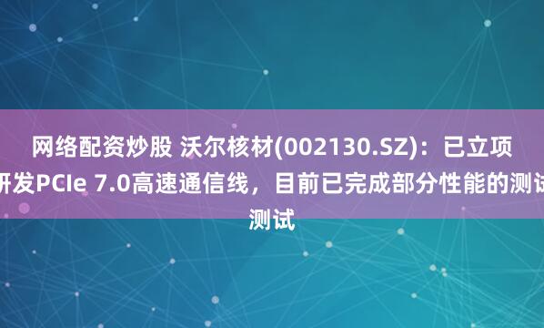 网络配资炒股 沃尔核材(002130.SZ)：已立项研发PCIe 7.0高速通信线，目前已完成部分性能的测试