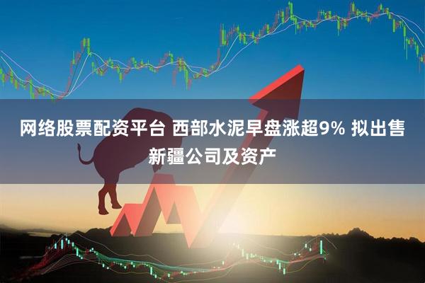 网络股票配资平台 西部水泥早盘涨超9% 拟出售新疆公司及资产
