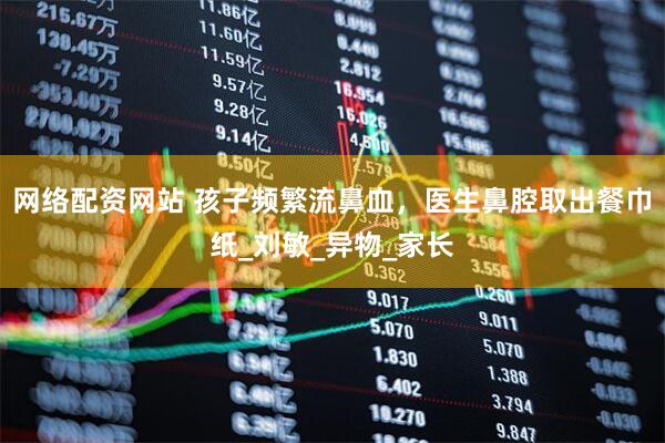 网络配资网站 孩子频繁流鼻血，医生鼻腔取出餐巾纸_刘敏_异物_家长