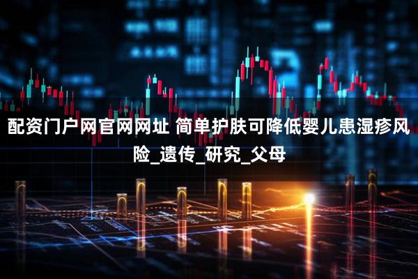 配资门户网官网网址 简单护肤可降低婴儿患湿疹风险_遗传_研究_父母