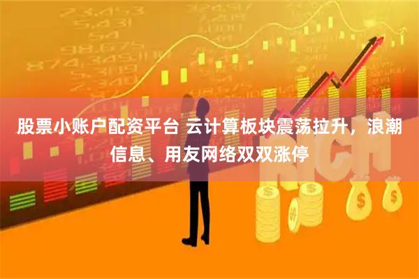 股票小账户配资平台 云计算板块震荡拉升，浪潮信息、用友网络双双涨停