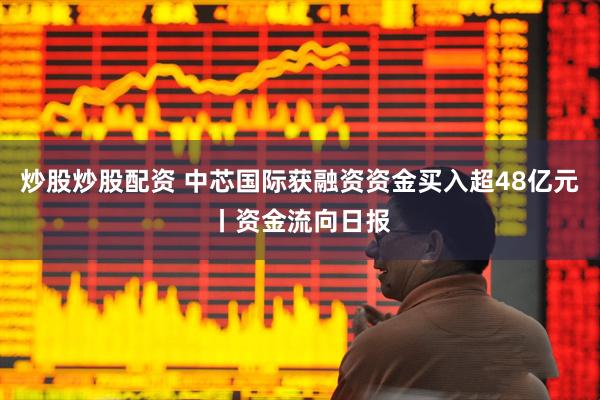 炒股炒股配资 中芯国际获融资资金买入超48亿元丨资金流向日报