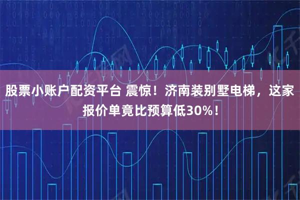 股票小账户配资平台 震惊!济南装别墅电梯,这家报价单竟比预算低30%!