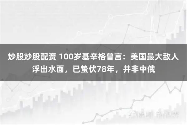炒股炒股配资 100岁基辛格曾言：美国最大敌人浮出水面，已蛰伏78年，并非中俄
