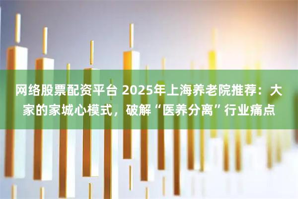 网络股票配资平台 2025年上海养老院推荐:大家的家城心模式,破解“医养分离”行业痛点