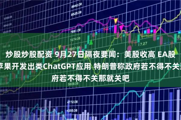 炒股炒股配资 9月27日隔夜要闻:美股收高 EA股价大涨 苹果开发出类ChatGPT应用 特朗普称政府若不得不关那就关吧