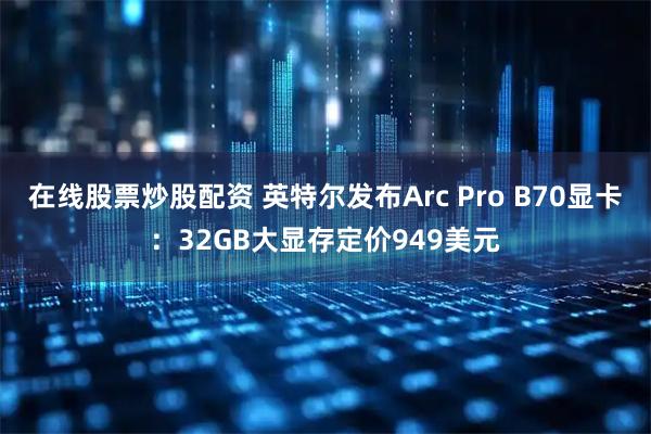 在线股票炒股配资 英特尔发布Arc Pro B70显卡：32GB大显存定价949美元