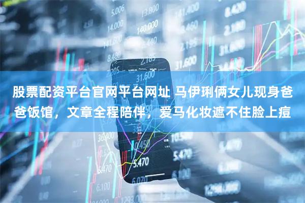 股票配资平台官网平台网址 马伊琍俩女儿现身爸爸饭馆，文章全程陪伴，爱马化妆遮不住脸上痘