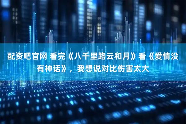 配资吧官网 看完《八千里路云和月》看《爱情没有神话》，我想说对比伤害太大