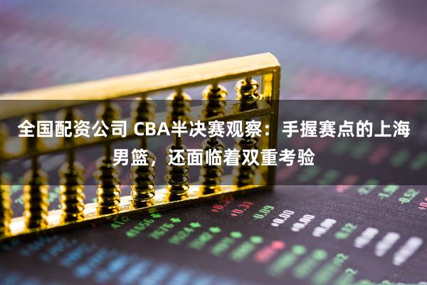 全国配资公司 CBA半决赛观察：手握赛点的上海男篮，还面临着双重考验