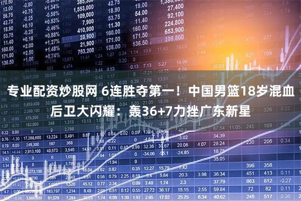 专业配资炒股网 6连胜夺第一！中国男篮18岁混血后卫大闪耀：轰36+7力挫广东新星