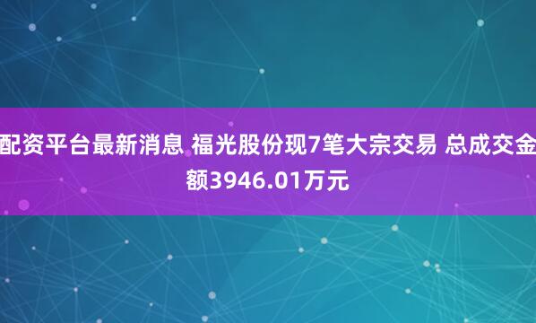配资平台最新消息 福光股份现7笔大宗交易 总成交金额3946.01万元