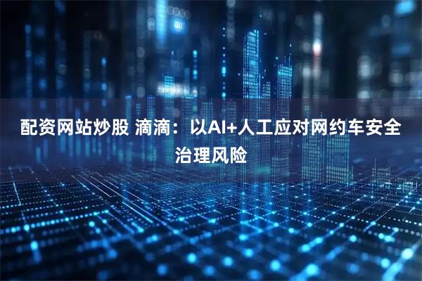 配资网站炒股 滴滴：以AI+人工应对网约车安全治理风险