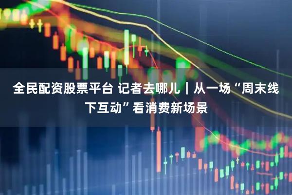全民配资股票平台 记者去哪儿｜从一场“周末线下互动”看消费新场景