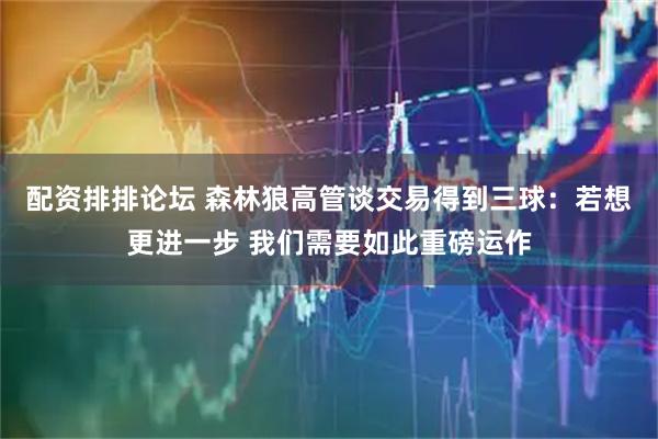 配资排排论坛 森林狼高管谈交易得到三球：若想更进一步 我们需要如此重磅运作