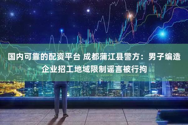 国内可靠的配资平台 成都蒲江县警方：男子编造企业招工地域限制谣言被行拘